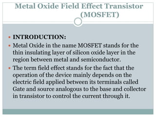 Metal Oxide Field Effect Transistor
(MOSFET)
 INTRODUCTION:
 Metal Oxide in the name MOSFET stands for the
thin insulating layer of silicon oxide layer in the
region between metal and semiconductor.
 The term field effect stands for the fact that the
operation of the device mainly depends on the
electric field applied between its terminals called
Gate and source analogous to the base and collector
in transistor to control the current through it.
 