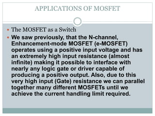 APPLICATIONS OF MOSFET
 The MOSFET as a Switch
 We saw previously, that the N-channel,
Enhancement-mode MOSFET (e-MOSFET)
operates using a positive input voltage and has
an extremely high input resistance (almost
infinite) making it possible to interface with
nearly any logic gate or driver capable of
producing a positive output. Also, due to this
very high input (Gate) resistance we can parallel
together many different MOSFETs until we
achieve the current handling limit required.
 