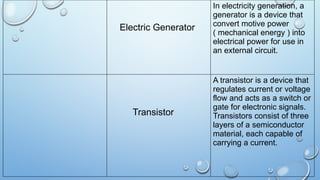 Electric Generator
In electricity generation, a
generator is a device that
convert motive power
( mechanical energy ) into
electrical power for use in
an external circuit.
Transistor
A transistor is a device that
regulates current or voltage
flow and acts as a switch or
gate for electronic signals.
Transistors consist of three
layers of a semiconductor
material, each capable of
carrying a current.
 