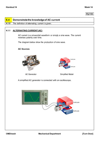 Handout 14 Week 14
©MDinesh Mechanical Department [Turn Over]
Pg 118
E.4 Demonstratethe knowledgeof AC current
4.1.0 The definition of alternating current is given.
4.1.1 ALTERNATING CURRENT (AC)
AC current is a sinusoidal waveform or simply a sine wave. The current
reverses polarity over time.
The diagram below show the production of sine wave.
AC Sources
A simplified AC generator is connected with an oscilloscope.
AC Generator Simplified Model
 