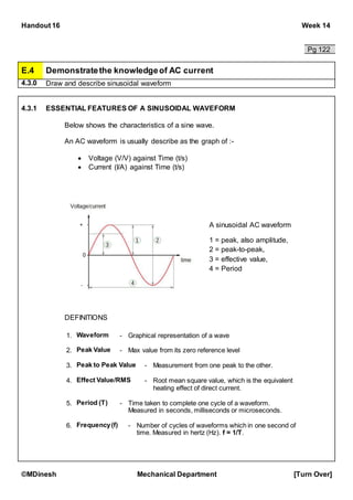 Handout 16 Week 14
©MDinesh Mechanical Department [Turn Over]
Pg 122
E.4 Demonstratethe knowledgeof AC current
4.3.0 Draw and describe sinusoidal waveform
4.3.1 ESSENTIAL FEATURES OF A SINUSOIDAL WAVEFORM
Below shows the characteristics of a sine wave.
An AC waveform is usually describe as the graph of :-
 Voltage (V/V) against Time (t/s)
 Current (I/A) against Time (t/s)
DEFINITIONS
A sinusoidal AC waveform
1 = peak, also amplitude,
2 = peak-to-peak,
3 = effective value,
4 = Period
1. Waveform - Graphical representation of a wave
2. Peak Value - Max value from its zero reference level
3. Peak to Peak Value - Measurement from one peak to the other.
4. Effect Value/RMS - Root mean square value, which is the equivalent
heating effect of direct current.
5. Period (T) - Time taken to complete one cycle of a waveform.
Measured in seconds, milliseconds or microseconds.
6. Frequency(f) - Number of cycles of waveforms which in one second of
time. Measured in hertz (Hz). f = 1/T.
 