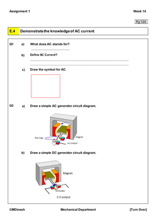 Assignment 1 Week 14
©MDinesh Mechanical Department [Turn Over]
Pg 124
E.4 Demonstratethe knowledgeof AC current
Q1 a) What does AC stands for?
b) Define AC Current?
c) Draw the symbol for AC.
Q2 a) Draw a simple AC generator circuit diagram.
b) Draw a simple DC generator circuit diagram.
 