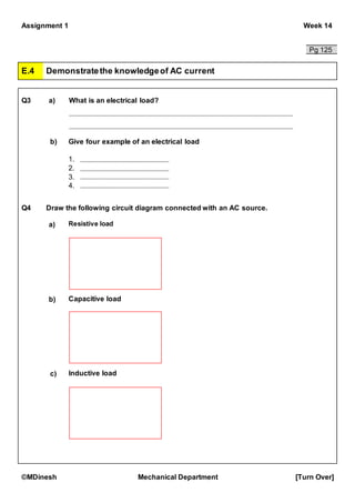 Assignment 1 Week 14
©MDinesh Mechanical Department [Turn Over]
Pg 125
E.4 Demonstratethe knowledgeof AC current
Q3 a) What is an electrical load?
b) Give four example of an electrical load
Q4 Draw the following circuit diagram connected with an AC source.
a) Resistive load
Capacitive loadb)
c) Inductive load
1.
2.
3.
4.
 