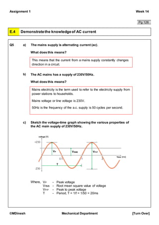 Assignment 1 Week 14
©MDinesh Mechanical Department [Turn Over]
Pg 126
E.4 Demonstratethe knowledgeof AC current
Q5 a) The mains supply is alternating current (ac).
What does this means?
b) The AC mains has a supply of 230V/50Hz.
What does this means?
c) Sketch the voltage-time graph showing the various properties of
the AC main supply of 230V/50Hz.
Where,
This means that the current from a mains supply constantly changes
direction in a circuit.
Mains electricity is the term used to refer to the electricity supply from
power stations to households.
Mains voltage or line voltage is 230V.
50Hz is the frequency of the a.c. supply is 50 cycles per second.
VP VRMS VP-P
T
VP - Peak voltage
VRMS - Root mean square value of voltage
VP-P - Peak to peak voltage
T - Period, T = 1/f = 1/50 = 20ms
 