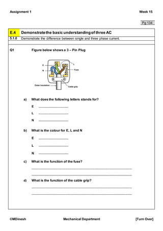 Assignment 1 Week 15
©MDinesh Mechanical Department [Turn Over]
Pg 134
E.4 Demonstratethe basic understandingof three AC
5.1.0 Demonstrate the difference between single and three phase current.
Q1 Figure below shows a 3 – Pin Plug
a) What does the following letters stands for?
E
L
N
b) What is the colour for E, L and N
E
L
N
c) What is the function of the fuse?
What is the function of the cable grip?d)
 