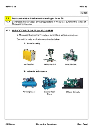 Handout 18 Week 16
©MDinesh Mechanical Department [Turn Over]
Pg 137
E.5 Demonstratethe basic understandingof three AC
5.2.0 Demonstrate the knowledge of major applications in three phase current in the context of
Mechanical engineering
5.2.1 APPLICATIONS OF THREE PHASE CURRENT
In Mechanical Engineering three phase current have various applications.
Some of the major applications are describe below:-
1. Manufacturing
2. Industrial Maintenance
Arc Welding Milling Machine Lathe Machine
Air Compressor Electric Motor
Pump
3 Phase Generator
 