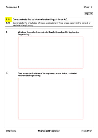 Assignment 2 Week 16
©MDinesh Mechanical Department [Turn Over]
Pg 139
E.5 Demonstratethe basic understandingof three AC
5.2.0 Demonstrate the knowledge of major applications in three phase current in the context of
Mechanical engineering
Q1 What are the major industries in Seychelles related in Mechanical
Engineering?
Q2 Give some applications of three phase current in the context of
mechanical engineering.
 