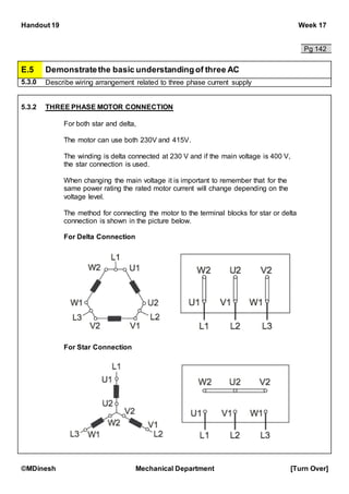 Handout 19 Week 17
©MDinesh Mechanical Department [Turn Over]
Pg 142
E.5 Demonstratethe basic understandingof three AC
5.3.0 Describe wiring arrangement related to three phase current supply
5.3.2 THREE PHASE MOTOR CONNECTION
For both star and delta,
The motor can use both 230V and 415V.
The winding is delta connected at 230 V and if the main voltage is 400 V,
the star connection is used.
When changing the main voltage it is important to remember that for the
same power rating the rated motor current will change depending on the
voltage level.
The method for connecting the motor to the terminal blocks for star or delta
connection is shown in the picture below.
For Delta Connection
For Star Connection
 