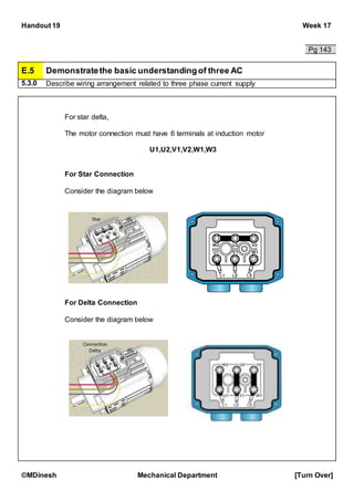 Handout 19 Week 17
©MDinesh Mechanical Department [Turn Over]
Pg 143
E.5 Demonstratethe basic understandingof three AC
5.3.0 Describe wiring arrangement related to three phase current supply
For star delta,
The motor connection must have 6 terminals at induction motor
U1,U2,V1,V2,W1,W3
For Star Connection
Consider the diagram below
For Delta Connection
Consider the diagram below
 