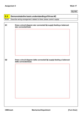 Assignment 3 Week 17
©MDinesh Mechanical Department [Turn Over]
Pg 145
E.5 Demonstratethe basic understandingof three AC
5.3.0 Describe wiring arrangement related to three phase current supply
Q1 Draw a circuit diagram star connected 3ϕ supply feeding a balanced
star connected load.
Q2 Draw a circuit diagram delta connected 3ϕ supply feeding a balanced
delta connected load.
 