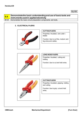 Handout 20
©MDinesh Mechanical Department [Turn Over]
Pg 150
E.6
Demonstratethe basic understandingand use of basic tools and
instruments used in applied electricity
6.1.0 Demonstrate the basic circuit preparation components and tools.
2. ELECTRICAL PLIERS
LONG NOSE PLIERS
Properties: Insulated, cutting and
holding
Function: Use to cut and hold wires.
Properties: Insulated, wire cutter –
blades
Function: Use to cut fine, medium and
big wires and cables.
CUTTING PLIERS
CUTTING PLIERS
Properties: Insulated, gripping, holding
and cutting
Function: Use to grip, cut and hold
wires.
 