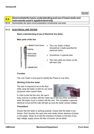 Handout 20
©MDinesh Mechanical Department [Turn Over]
Pg 152
E.6
Demonstratethe basic understandingand use of basic tools and
instruments used in applied electricity
6.1.0 Demonstrate the basic circuit preparation components and tools.
6.1.2 ELECTRICAL LINE TESTER
Basic understanding of use of Electrical line tester
Function
The Line Tester is tool used to identify the Phase or Live Wire.
Working of the line tester
Precautions
Main parts of the line
tester
 The Line Tester or Neon
Screwdriver is tools specified for
electrical works.
 Screwdriver in special case.
 The main parts are shown on the
left hand side.
The user is required to be on the floor
while using the tester so that he can serve
as ground when current flows.
In order to test the live wire, the user’s
body must be in contact with the metal cap on the top of the screwdriver
when the tester is put in contact with the wire. This completes a genuine
electrical circuit and the bulb will light up once the tester senses voltage.
Ensure that the tester is working properly. Ensure that the tester is not
broken. Don’t touches the open wire even tester shows absence of phase
or hot supply. Never try to test the presence of phase or hot wire of any
high voltage supply source the flow of current can be lethal.
 