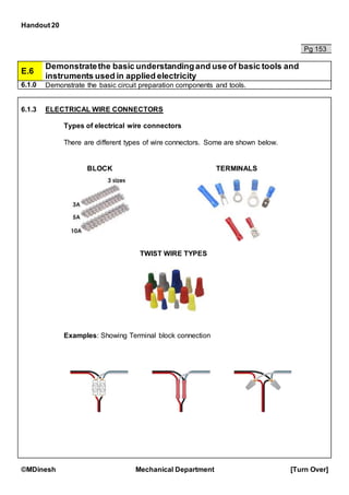 Handout 20
©MDinesh Mechanical Department [Turn Over]
Pg 153
E.6
Demonstratethe basic understandingand use of basic tools and
instruments used in applied electricity
6.1.0 Demonstrate the basic circuit preparation components and tools.
6.1.3 ELECTRICAL WIRE CONNECTORS
Types of electrical wire connectors
There are different types of wire connectors. Some are shown below.
Examples: Showing Terminal block connection
BLOCK TERMINALS
TWIST WIRE TYPES
 