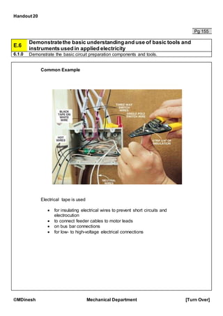Handout 20
©MDinesh Mechanical Department [Turn Over]
Pg 155
E.6
Demonstratethe basic understandingand use of basic tools and
instruments used in applied electricity
6.1.0 Demonstrate the basic circuit preparation components and tools.
Common Example
Electrical tape is used
 for insulating electrical wires to prevent short circuits and
electrocution
 to connect feeder cables to motor leads
 on bus bar connections
 for low- to high-voltage electrical connections
 