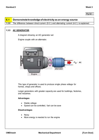 Handout 3 Week 3
©MDinesh Mechanical Department [Turn Over]
Pg 32
E.1 Demonstrateknowledge of electricity as an energy source
1.3.0 The difference between direct current (D.C.) and alternating current (A.C.) is explained.
1.3.5 AC GENERATOR
A diagram showing an AC generator set
Engine couple with an alternator.
This type of generator is used to produce single phase voltage for
homes, shops and offices.
Larger generators with greater capacity are used for buildings, factories,
and industries.
Advantages
 Stable voltage
 Speed can be controlled, fuel can be save
Disadvantages
 Noisy
 More energy is needed to run the engine
 