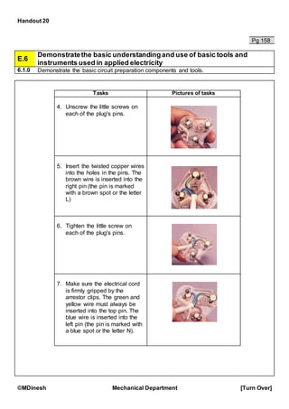 Handout 20
©MDinesh Mechanical Department [Turn Over]
Pg 158
E.6
Demonstratethe basic understandingand use of basic tools and
instruments used in applied electricity
6.1.0 Demonstrate the basic circuit preparation components and tools.
Tasks Pictures of tasks
4. Unscrew the little screws on
each of the plug's pins.
5. Insert the twisted copper wires
into the holes in the pins. The
brown wire is inserted into the
right pin (the pin is marked
with a brown spot or the letter
L)
6. Tighten the little screw on
each of the plug's pins.
7. Make sure the electrical cord
is firmly gripped by the
arrestor clips. The green and
yellow wire must always be
inserted into the top pin. The
blue wire is inserted into the
left pin (the pin is marked with
a blue spot or the letter N).
 