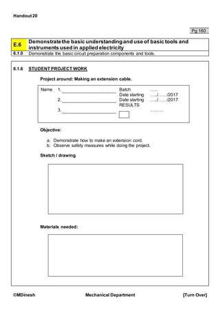 Handout 20
©MDinesh Mechanical Department [Turn Over]
Pg 160
E.6
Demonstratethe basic understandingand use of basic tools and
instruments used in applied electricity
6.1.0 Demonstrate the basic circuit preparation components and tools.
6.1.6 STUDENT PROJECT WORK
Project around: Making an extension cable.
Objective:
a. Demonstrate how to make an extension cord.
b. Observe safety measures while doing the project.
Sketch / drawing
Materials needed:
Name 1.
2.
3.
Batch …..
Date starting …../……/2017
Date starting …../……/2017
RESULTS
………
 