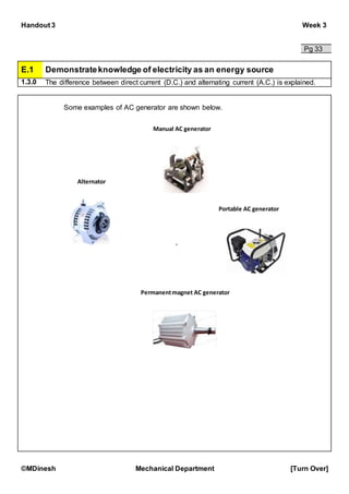 Handout 3 Week 3
©MDinesh Mechanical Department [Turn Over]
Pg 33
E.1 Demonstrateknowledge of electricity as an energy source
1.3.0 The difference between direct current (D.C.) and alternating current (A.C.) is explained.
Some examples of AC generator are shown below.
`
Alternator
Manual AC generator
Portable AC generator
Permanentmagnet AC generator
 