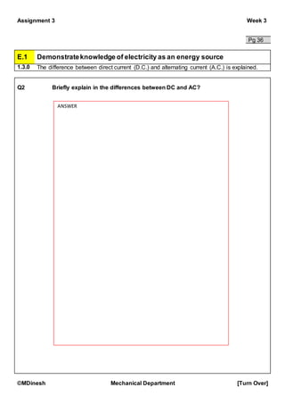 Assignment 3 Week 3
©MDinesh Mechanical Department [Turn Over]
Pg 36
E.1 Demonstrateknowledge of electricity as an energy source
1.3.0 The difference between direct current (D.C.) and alternating current (A.C.) is explained.
Q2 Briefly explain in the differences between DC and AC?
ANSWER
 