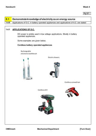 Handout 4 Week 4
©MDinesh Mechanical Department [Turn Over]
Pg 37
E.1 Demonstrateknowledge of electricity as an energy source
1.4.0 Applications of D.C. in battery operated appliances and applications of A.C. are stated
1.4.1 APPLICATIONS OF D.C.
DC power is widely used in low voltage applications. Mostly in battery
operated appliances.
Some examples are given below.
Cordless battery operated appliances
Rechargeable
electronictoothbrush
Electricshavers
Cordlessscrewdriver
Cordlessdrill
 