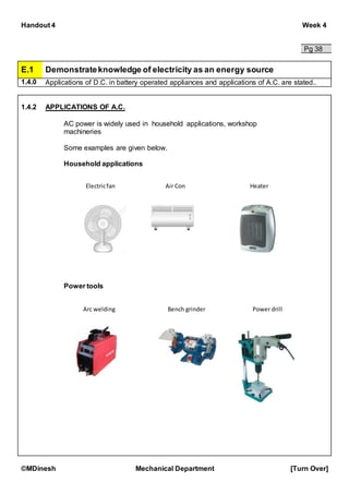 Handout 4 Week 4
©MDinesh Mechanical Department [Turn Over]
Pg 38
E.1 Demonstrateknowledge of electricity as an energy source
1.4.0 Applications of D.C. in battery operated appliances and applications of A.C. are stated..
1.4.2 APPLICATIONS OF A.C.
AC power is widely used in household applications, workshop
machineries
Some examples are given below.
Household applications
Power tools
Electricfan
Arc welding Bench grinder
Air Con Heater
Power drill
 