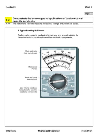 Handout 6 Week 6
©MDinesh Mechanical Department [Turn Over]
Pg 51
E.2
Demonstratethe knowledgeand applications of basic electrical
quantities and units.
2.2.0 The instruments used to measure resistance, voltage and power are stated.
A Typical Analog Multimeter
Analog meters used a mechanical movement and are not suitable for
measurements in circuits with sensitive electronic components.
 