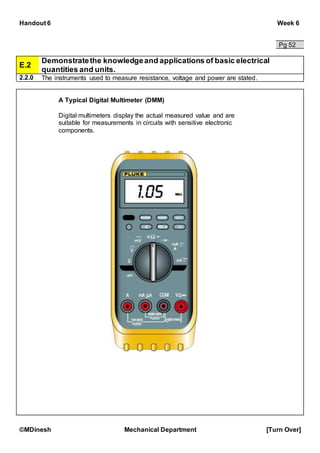 Handout 6 Week 6
©MDinesh Mechanical Department [Turn Over]
Pg 52
E.2
Demonstratethe knowledgeand applications of basic electrical
quantities and units.
2.2.0 The instruments used to measure resistance, voltage and power are stated.
A Typical Digital Multimeter (DMM)
Digital multimeters display the actual measured value and are
suitable for measurements in circuits with sensitive electronic
components.
 