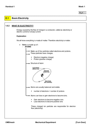 Handout 1 Week 1
©MDinesh Mechanical Department [Turn Over]
Pg 4
E.1 Basic Electricity
1.0.2 WHAT IS ELECTRICITY?
Energy caused by the flow of charge in a conductor, called as electricity or
electric current or simply current.
Explanation
We all know everything is made of matter. Therefore electricity is matter.
 Matter is made up of :
 ATOMS
Made up of tiny particles called electrons and protons.
These particles have charges.
 Electron (negative charge)
 Proton (positive charge)
Structure of atom
Atoms are usually balanced and stable.
 number of electrons = number of protons
Atoms can lose or gain electrons to become ions.
 Gain electrons to become negative ions
 Lose electrons to become positive ions
These charged ion particles are responsible for electron
flow (electricity).
 