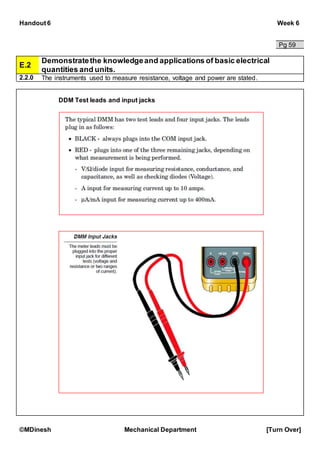 Handout 6 Week 6
©MDinesh Mechanical Department [Turn Over]
Pg 59
E.2
Demonstratethe knowledgeand applications of basic electrical
quantities and units.
2.2.0 The instruments used to measure resistance, voltage and power are stated.
DDM Test leads and input jacks
 