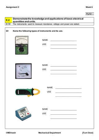 Assignment 2 Week 6
©MDinesh Mechanical Department [Turn Over]
Pg 62
E.2
Demonstratethe knowledgeand applications of basic electrical
quantities and units.
2.1.0 The instruments used to measure resistance, voltage and power are stated.
Q1 Name the following types of instruments and its use.
NAME
USE
NAME
USE
NAME
USE
NAME
USE
 