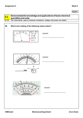 Assignment 2 Week 6
©MDinesh Mechanical Department [Turn Over]
Pg 63
E.2
Demonstratethe knowledge and applications of basic electrical
quantities and units.
2.1.0 The instruments used to measure resistance, voltage and power are stated.
Q2 What is the reading of the following meters below?
ANSWER
ANSWER
ANSWER
 