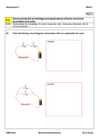 Assignment 3 Week 7
©MDinesh Mechanical Department [Turn Over]
Pg 71
E.2
Demonstratethe knowledgeand applications of basic electrical
quantities and units.
2.3.0 Demonstrate the knowledge of current measuring units, measuring instrument and its
circuit connection.
Q1 Draw the flowing circuit diagram show below. Give an explanation for each.
ANSWER
ANSWER
 