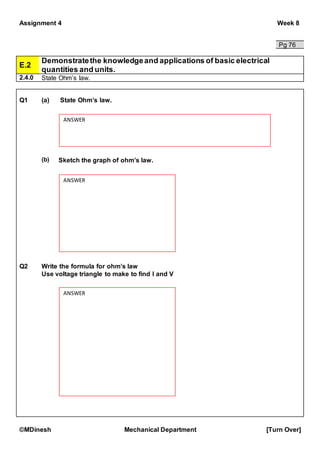 Assignment 4 Week 8
©MDinesh Mechanical Department [Turn Over]
Pg 76
E.2
Demonstratethe knowledgeand applications of basic electrical
quantities and units.
2.4.0 State Ohm’s law.
Q1 (a) State Ohm’s law.
(b) Sketch the graph of ohm’s law.
Q2 Write the formula for ohm’s law
Use voltage triangle to make to find I and V
ANSWER
ANSWER
ANSWER
 