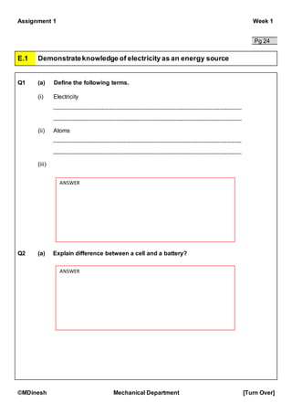 Assignment 1 Week 1
©MDinesh Mechanical Department [Turn Over]
Pg 24
E.1 Demonstrateknowledge of electricity as an energy source
Q1 (a) Define the following terms.
(i) Electricity
(ii) Atoms
(iii)
Q2 (a) Explain difference between a cell and a battery?
ANSWER
ANSWER
 