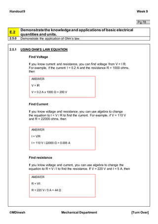 Handout 9 Week 9
©MDinesh Mechanical Department [Turn Over]
Pg 78
E.2
Demonstratethe knowledgeand applications of basic electrical
quantities and units.
2.5.0 Demonstrate the application of Ohm’s law.
2.5.1 USING OHM’S LAW EQUATION
Find Voltage
If you know current and resistance, you can find voltage from V = I R.
For example, if the current I = 0.2 A and the resistance R = 1000 ohms,
then
Find Current
If you know voltage and resistance, you can use algebra to change
the equation to I = V / R to find the current. For example, if V = 110 V
and R = 22000 ohms, then
Find resistance
If you know voltage and current, you can use algebra to change the
equation to R = V / I to find the resistance. If V = 220 V and I = 5 A, then
ANSWER
V = IR
V = 0.2 A x 1000 Ω = 200 V
ANSWER
I = V/R
I = 110 V / 22000 Ω = 0.005 A
ANSWER
R = V/I
R = 220 V / 5 A = 44 Ω
 