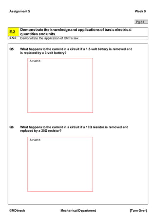 Assignment 5 Week 9
©MDinesh Mechanical Department [Turn Over]
Pg 81
E.2
Demonstratethe knowledgeand applications of basic electrical
quantities and units.
2.5.0 Demonstrate the application of Ohm’s law.
Q5 What happens to the current in a circuit if a 1.5-volt battery is removed and
is replaced by a 3-volt battery?
Q6 What happens to the current in a circuit if a 10Ω resistor is removed and
replaced by a 20Ω resistor?
ANSWER
ANSWER
 