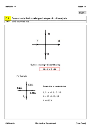 Handout 10 Week 10
©MDinesh Mechanical Department [Turn Over]
Pg 84
E.3 Demonstratethe knowledgeof simple circuit analysis
3.1.0 State Kirchhoff’s laws
For Example
Determine IX shown in the
diagram.
0.2 + IX = 0.3 + 0.15 A
IX = 0.3 + 0.15 - 0.2
IX = 0.25 A
I1 = I2 + I3 + I4
Current entering = Current leaving
 