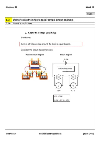 Handout 10 Week 10
©MDinesh Mechanical Department [Turn Over]
Pg 85
E.3 Demonstratethe knowledgeof simple circuit analysis
3.1.0 State Kirchhoff’s laws
2. Kirchoff’s Voltage Law (KVL)
States that
Sum of all voltage drop around the loop is equal to zero.
Consider the circuit diagrams below.
Pictorial circuit diagram Circuit diagram
 
