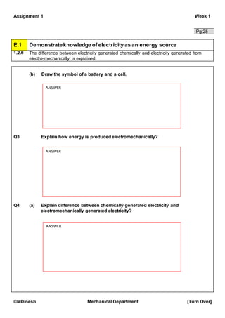 Assignment 1 Week 1
©MDinesh Mechanical Department [Turn Over]
Pg 25
E.1 Demonstrateknowledge of electricity as an energy source
1.2.0 The difference between electricity generated chemically and electricity generated from
electro-mechanically is explained.
(b) Draw the symbol of a battery and a cell.
Q3 Explain how energy is produced electromechanically?
Q4 (a) Explain difference between chemically generated electricity and
electromechanically generated electricity?
ANSWER
ANSWER
ANSWER
 
