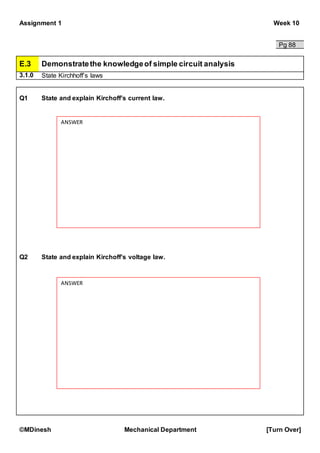Assignment 1 Week 10
©MDinesh Mechanical Department [Turn Over]
Pg 88
E.3 Demonstratethe knowledgeof simple circuit analysis
3.1.0 State Kirchhoff’s laws
Q1 State and explain Kirchoff’s current law.
Q2 State and explain Kirchoff’s voltage law.
ANSWER
ANSWER
 