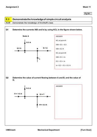 Assignment 2 Week 11
©MDinesh Mechanical Department [Turn Over]
Pg 94
E.3 Demonstratethe knowledgeof simple circuit analysis
3.2.0 Demonstrate the knowledge of Kirchhoff’s laws
Q1 Determine the currents IAB and Ix by using KCL in the figure shown below.
Q2 Determine the value of current flowing between A and B, and the value of
I3.
ANSWER
KCL at pointA
IAB= 0.5 – 0.3
IAB= 0.2 A
KCL at pointB
IAB= 0.1 + Ix
0.2 = 0.1 + Ix
Ix = 0.2 – 0.1 = 0.1 A
ANSWER
 
