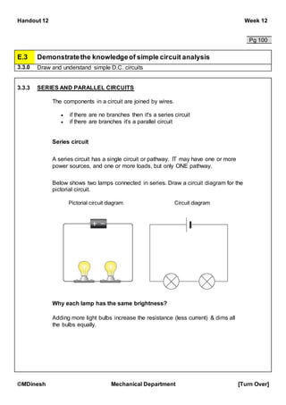Handout 12 Week 12
©MDinesh Mechanical Department [Turn Over]
Pg 100
E.3 Demonstratethe knowledgeof simple circuit analysis
3.3.0 Draw and understand simple D.C. circuits
3.3.3 SERIES AND PARALLEL CIRCUITS
The components in a circuit are joined by wires.
 if there are no branches then it's a series circuit
 if there are branches it's a parallel circuit
Series circuit
A series circuit has a single circuit or pathway. IT may have one or more
power sources, and one or more loads, but only ONE pathway.
Below shows two lamps connected in series. Draw a circuit diagram for the
pictorial circuit.
Pictorial circuit diagram Circuit diagram
Why each lamp has the same brightness?
Adding more light bulbs increase the resistance (less current) & dims all
the bulbs equally.
 