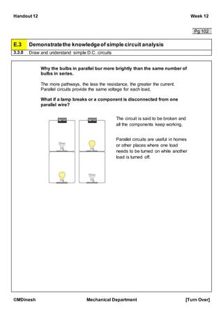 Handout 12 Week 12
©MDinesh Mechanical Department [Turn Over]
Pg 102
E.3 Demonstratethe knowledgeof simple circuit analysis
3.3.0 Draw and understand simple D.C. circuits
Why the bulbs in parallel bur more brightly than the same number of
bulbs in series.
The more pathways, the less the resistance, the greater the current.
Parallel circuits provide the same voltage for each load,
What if a lamp breaks or a component is disconnected from one
parallel wire?
The circuit is said to be broken and
all the components keep working.
Parallel circuits are useful in homes
or other places where one load
needs to be turned on while another
load is turned off.
 