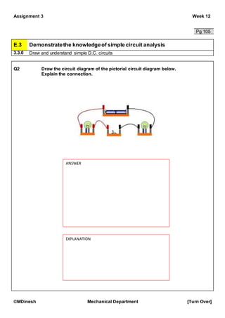 Assignment 3 Week 12
©MDinesh Mechanical Department [Turn Over]
Pg 105
E.3 Demonstratethe knowledgeof simple circuit analysis
3.3.0 Draw and understand simple D.C. circuits
Q2 Draw the circuit diagram of the pictorial circuit diagram below.
Explain the connection.
ANSWER
EXPLANATION
 