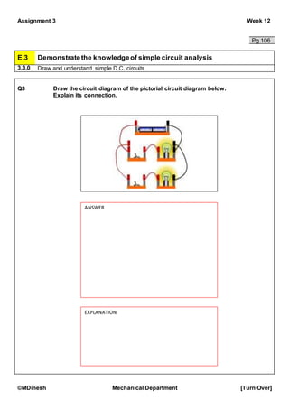Assignment 3 Week 12
©MDinesh Mechanical Department [Turn Over]
Pg 106
E.3 Demonstratethe knowledgeof simple circuit analysis
3.3.0 Draw and understand simple D.C. circuits
Q3 Draw the circuit diagram of the pictorial circuit diagram below.
Explain its connection.
ANSWER
EXPLANATION
 