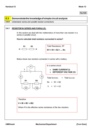 Handout 13 Week 13
©MDinesh Mechanical Department [Turn Over]
Pg 108
E.3 Demonstratethe knowledgeof simple circuit analysis
3.4.0 Understand series and parallel resistor connections
3.4.1 RESISTOR IN SERIES AND PARALLEL
In this section we deal with the mathematics of more than one resistor in a
series or parallel circuit.
How to calculate total resistors connected in series?
Below shows two resistors connected in series with a battery.
Total Resistance, RT
RT = R1 + R2 + ... Rn
In a series circuit
 SAME CURRENT (I)
 DIFFERENT VOLTAGE (V)
Total IENTERING = Total ILEAVING
Rn = R1 + R2
V = V1 + V2
Therefore
V = IR = IR1 + IR2
Where R is the effective series resistance of the two resistors.
 