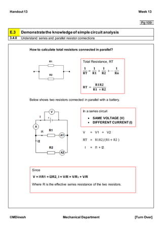 Handout 13 Week 13
©MDinesh Mechanical Department [Turn Over]
Pg 109
E.3 Demonstratethe knowledgeof simple circuit analysis
3.4.0 Understand series and parallel resistor connections
How to calculate total resistors connected in parallel?
Below shows two resistors connected in parallel with a battery.
In a series circuit
 SAME VOLTAGE (V)
 DIFFERENT CURRENT (I)
V = V1 = V2
RT = R1R2/(R1+ R2 )
I = I1 + I2
Since
V = I1R1 = I2R2, I = V/R = V/R1 + V/R
Where R is the effective series resistance of the two resistors.
Total Resistance, RT
𝟏
𝐑𝐓
=
𝟏
𝐑𝟏
+
𝟏
𝐑𝟐
+ ⋯
𝟏
𝐑𝐧
𝐑𝐓 =
𝐑𝟏𝐑𝟐
𝐑𝟏 + 𝐑𝟐
 
