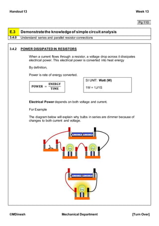 Handout 13 Week 13
©MDinesh Mechanical Department [Turn Over]
Pg 110
E.3 Demonstratethe knowledgeof simple circuit analysis
3.4.0 Understand series and parallel resistor connections
3.4.2 POWER DISSIPATED IN RESISTORS
When a current flows through a resistor, a voltage drop across it dissipates
electrical power. This electrical power is converted into heat energy
By definition,
Power is rate of energy converted.
Electrical Power depends on both voltage and current.
For Example
The diagram below will explain why bulbs in series are dimmer because of
changes to both current and voltage.
𝐏𝐎𝐖𝐄𝐑 =
𝐄𝐍𝐄𝐑𝐆𝐘
𝐓𝐈𝐌𝐄
SI UNIT: Watt (W)
1W = 1J/1S
 