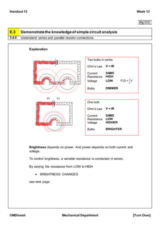 Handout 13 Week 13
©MDinesh Mechanical Department [Turn Over]
Pg 111
E.3 Demonstratethe knowledgeof simple circuit analysis
3.4.0 Understand series and parallel resistor connections
Explanation
Brightness depends on power. And power depends on both current and
voltage.
To control brightness, a variable resistance is connected in series.
By varying the resistance from LOW to HIGH
 BRIGHTNESS CHANGES
see next page
Two bulbs in series
Ohm’s Law V = IR
Current SAME
Resistance HIGH
Voltage LOW P.D =
1
2
V
Bulbs DIMMER
One bulb
Ohm’s Law V = IR
Current SAME
Resistance LOW
Voltage HIGHER
Bulbs BRIGHTER
 
