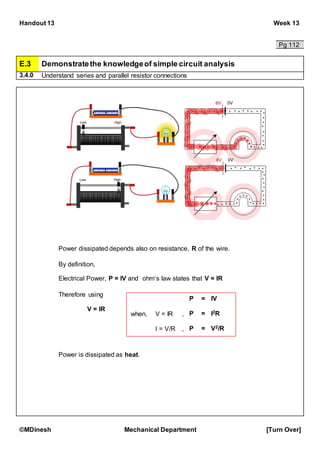 Handout 13 Week 13
©MDinesh Mechanical Department [Turn Over]
Pg 112
E.3 Demonstratethe knowledgeof simple circuit analysis
3.4.0 Understand series and parallel resistor connections
Power dissipated depends also on resistance, R of the wire.
By definition,
Electrical Power, P = IV and ohm’s law states that V = IR
Therefore using
V = IR
Power is dissipated as heat.
P = IV
when, V = IR , P = I2R
I = V/R , P = V2/R
 